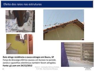 Parte 6 – Instalações Elétricas Prediais
Prof. MSc. Alex Vilarindo Menezes
Efeito dos raios nas estruturas
23:36:2113
Raio atinge residência e causa estragos em Bauru, SP
Força da descarga elétrica causou um buraco na parede.
Janela e aparelhos eletrônicos também foram atingidos.
Fonte: g1.com em 24/12/2012
 