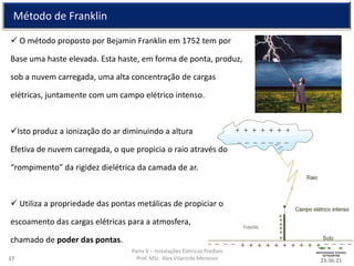 Parte 6 – Instalações Elétricas Prediais
Prof. MSc. Alex Vilarindo Menezes
Método de Franklin
 O método proposto por Bejamin Franklin em 1752 tem por
Base uma haste elevada. Esta haste, em forma de ponta, produz,
sob a nuvem carregada, uma alta concentração de cargas
elétricas, juntamente com um campo elétrico intenso.
Isto produz a ionização do ar diminuindo a altura
Efetiva de nuvem carregada, o que propicia o raio através do
“rompimento” da rigidez dielétrica da camada de ar.
 Utiliza a propriedade das pontas metálicas de propiciar o
escoamento das cargas elétricas para a atmosfera,
chamado de poder das pontas.
23:36:2117
 