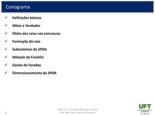 Parte 6 – Instalações Elétricas Prediais
Prof. MSc. Alex Vilarindo Menezes
Conograma
 Definições básicas
 Mitos e Verdades
 Efeito dos raios nas estruturas
 Formação do raio
 Subsistemas do SPDA
 Método de Franklin
 Gaiola de Faraday
 Dimensionamento do SPDA
23:36:212
 