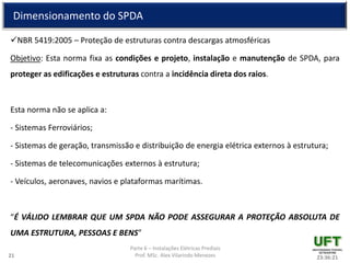 Parte 6 – Instalações Elétricas Prediais
Prof. MSc. Alex Vilarindo Menezes
Dimensionamento do SPDA
NBR 5419:2005 – Proteção de estruturas contra descargas atmosféricas
Objetivo: Esta norma fixa as condições e projeto, instalação e manutenção de SPDA, para
proteger as edificações e estruturas contra a incidência direta dos raios.
Esta norma não se aplica a:
- Sistemas Ferroviários;
- Sistemas de geração, transmissão e distribuição de energia elétrica externos à estrutura;
- Sistemas de telecomunicações externos à estrutura;
- Veículos, aeronaves, navios e plataformas marítimas.
“É VÁLIDO LEMBRAR QUE UM SPDA NÃO PODE ASSEGURAR A PROTEÇÃO ABSOLUTA DE
UMA ESTRUTURA, PESSOAS E BENS”
23:36:2121
 