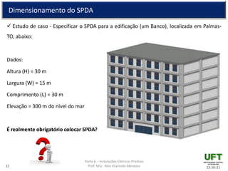 Parte 6 – Instalações Elétricas Prediais
Prof. MSc. Alex Vilarindo Menezes
Dimensionamento do SPDA
 Estudo de caso - Especificar o SPDA para a edificação (um Banco), localizada em Palmas-
TO, abaixo:
Dados:
Altura (H) = 30 m
Largura (W) = 15 m
Comprimento (L) = 30 m
Elevação = 300 m do nível do mar
É realmente obrigatório colocar SPDA?
23:36:2122
 