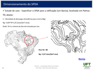 Parte 6 – Instalações Elétricas Prediais
Prof. MSc. Alex Vilarindo Menezes
Dimensionamento do SPDA
 Estudo de caso - Especificar o SPDA para a edificação (um Banco), localizada em Palmas-
TO, abaixo:
1 – Densidade de descargas atmosféricas para a terra (Ng):
Ng = 0,04*Td^1,25 [raios/(km².ano)]
Onde: Td é o número de dias de trovoada por ano.
23:36:2223
Para Td = 80
Ng = 9,57 raios/(km².ano)
Norma
 