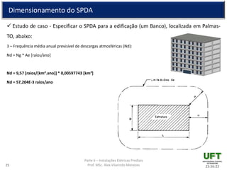 Parte 6 – Instalações Elétricas Prediais
Prof. MSc. Alex Vilarindo Menezes
Dimensionamento do SPDA
 Estudo de caso - Especificar o SPDA para a edificação (um Banco), localizada em Palmas-
TO, abaixo:
3 – Frequência média anual previsível de descargas atmosféricas (Nd):
Nd = Ng * Ae [raios/ano]
Nd = 9,57 [raios/(km².ano)] * 0,00597743 [km²]
Nd = 57,204E-3 raios/ano
23:36:2225
 