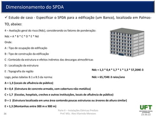 Parte 6 – Instalações Elétricas Prediais
Prof. MSc. Alex Vilarindo Menezes
Dimensionamento do SPDA
 Estudo de caso - Especificar o SPDA para a edificação (um Banco), localizada em Palmas-
TO, abaixo:
4 – Avaliação geral do risco (Ndc), considerando os fatores de ponderação:
Ndc = A * B * C * D * E * Nd
Onde:
A : Tipo de ocupação de edificação
B : Tipo de construção da edificação
C : Conteúdo da estrutura e efeitos indiretos das descargas atmosféricas
D : Localização da estrutura
E : Topografia da região
Logo, pelas tabelas B.1 a B.5 da norma:
A = 1,3 (Locais de afluência de público)
B = 0,4 (Estrutura de concreto armado, com cobertura não-metálica)
C = 1,7 (Escolas, hospitais, creches e outras instituições, locais de afluência de público)
D = 1 (Estrutura localizada em uma área contendo poucas estruturas ou árvores de altura similar)
E = 1,3 (Montanhas entre 300 m e 900 m)
23:36:2226
Ndc = 1,3 * 0,4 * 1,7 * 1 * 1,3 * 57,204E-3
Ndc = 65,734E-3 raios/ano
 