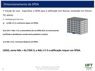 Parte 6 – Instalações Elétricas Prediais
Prof. MSc. Alex Vilarindo Menezes
Dimensionamento do SPDA
 Estudo de caso - Especificar o SPDA para a edificação (um Banco), localizada em Palmas-
TO, abaixo:
4 – Avaliação geral do risco:
a) se Ndc ≥ E-3, a estrutura requer um SPDA;
b) se 10-3 > Ndc > E-5, a conveniência de um SPDA deve ser tecnicamente
justificada e decidida por acordo entre projetista e usuário;
c) se Ndc ≤ E-5, a estrutura dispensa um SPDA.
LOGO, como Ndc = 65,734E-3, e Ndc ≥ E-3 a edificação requer um SPDA.
23:36:2227
 