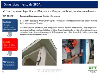 Parte 6 – Instalações Elétricas Prediais
Prof. MSc. Alex Vilarindo Menezes
Dimensionamento do SPDA
 Estudo de caso - Especificar o SPDA para a edificação (um Banco), localizada em Palmas-
TO, abaixo:
23:36:2232
Captação
• Franklin
• Gaiola Faraday
• Eletrogeométrico
Descida
• Cabos de Cobre
• Barra de Alumínio
Aterramento
• Hastes de Cobre
Considerações importantes: Descidas não naturais
6 - Os cabos de descida devem ser protegidos (eletroduto) contra danos mecânicos até, no mínimo,
2,5 m acima do nível do solo.
7 – Cada condutor de descida (com exceção das descidas naturais ou embutidas) deve ser provido
de uma conexão de medição, instalada próxima do ponto de ligação ao eletrodo de aterramento. A
conexão deve ser desmontável por meio de ferramenta, para efeito de medições elétricas, mas deve
permanecer normalmente fechada.
 