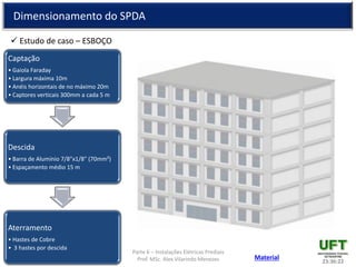 Parte 6 – Instalações Elétricas Prediais
Prof. MSc. Alex Vilarindo Menezes
Dimensionamento do SPDA
 Estudo de caso – ESBOÇO
23:36:2235
Captação
• Gaiola Faraday
• Largura máxima 10m
• Anéis horizontais de no máximo 20m
• Captores verticais 300mm a cada 5 m
Descida
• Barra de Alumínio 7/8”x1/8” (70mm²)
• Espaçamento médio 15 m
Aterramento
• Hastes de Cobre
• 3 hastes por descida
Material
 