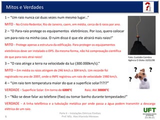 Parte 6 – Instalações Elétricas Prediais
Prof. MSc. Alex Vilarindo Menezes
Mitos e Verdades
1 – “Um raio nunca cai duas vezes num mesmo lugar...”
MITO - No Cristo Redentor, Rio de Janeiro, caem, em média, cerca de 6 raios por ano.
2 – “O Para-raio protege os equipamentos eletrônicos. Por isso, quero colocar
um para-raio na minha casa. O ruim disso é que ele atrairá mais raios!”
MITO - Protege apenas a estrutura da edificação. Para proteger os equipamentos
eletrônicos deve ser instalado o DPS. Da mesma forma, não há comprovação científica
de que para-raio atrai raios!
3 – “O raio atinge a terra na velocidade da luz (300.000km/s).”
MITO – Em média os raios atingem de 246 km/s a 304 km/s. Um recorde foi
registrado no ano de 2007, onde o INPE registrou um raio de velocidade 1980 km/s.
4 – “Um raio tem temperatura maior do que a superfície solar?!?!?”
VERDADE - Superfície Solar: Em torno de 6000°C Raio: Até 30000°C
5 – “Não se deve falar ao telefone (fixo) ou tomar banho durante tempestades!”
VERDADE - A linha telefônica e a tubulação metálica por onde passa a água podem transmitir a descarga
elétrica de um raio.
23:36:215
Foto: Custódio Coimbra
Agência O Globo 10/02/08
 