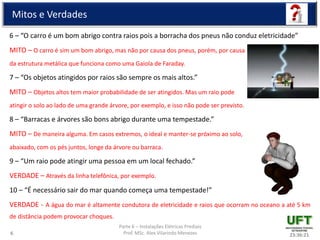 Parte 6 – Instalações Elétricas Prediais
Prof. MSc. Alex Vilarindo Menezes
Mitos e Verdades
6 – “O carro é um bom abrigo contra raios pois a borracha dos pneus não conduz eletricidade”
MITO – O carro é sim um bom abrigo, mas não por causa dos pneus, porém, por causa
da estrutura metálica que funciona como uma Gaiola de Faraday.
7 – “Os objetos atingidos por raios são sempre os mais altos.”
MITO – Objetos altos tem maior probabilidade de ser atingidos. Mas um raio pode
atingir o solo ao lado de uma grande árvore, por exemplo, e isso não pode ser previsto.
8 – “Barracas e árvores são bons abrigo durante uma tempestade.”
MITO – De maneira alguma. Em casos extremos, o ideal e manter-se próximo ao solo,
abaixado, com os pés juntos, longe da árvore ou barraca.
9 – “Um raio pode atingir uma pessoa em um local fechado.”
VERDADE – Através da linha telefônica, por exemplo.
10 – “É necessário sair do mar quando começa uma tempestade!”
VERDADE - A água do mar é altamente condutora de eletricidade e raios que ocorram no oceano a até 5 km
de distância podem provocar choques.
23:36:216
 