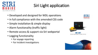 Siri Light application
• Developed and designed for WDL operations
• In full compliance with the amended CSS code
• Simple installation & simple display
• Alarm functionality (traffic light)
• Remote access & support via Siri webportal
• Logging functionality
• For voyage reporting
• For incident investigations
 