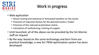 Work in progress
• Web application
• Vessel routing and statistical or forecasted weather on the routes
• Provision of reduction factors for the planned routes / trades
• Provision of the reduced acceleration matrix
• Calculation of seafastening / lashing of cargoes
• Until launched, all of the above can be provided by the Siri Marine
staff on request
• By the way: based on the same technology and born from our
practical knowledge, a new Siri TRIM optimization system has been
developed
 