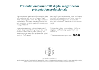 Presentation Guru is THE digital magazine for
presentation professionals
The international team behind Presentation Guru
believes that people who can change a single
mind, can change the world. This digital resource
is designed to help every man, woman and child
with something to say, to say it with more impact,
energy and belief.
Presentation-guru.com is driven by a group of
writers, designers and entrepreneurs who want
to improve the quality of public speaking and
presentation the world over, whatever the subject,
whatever the language.
Here you’ll find original thinking, ideas and free-to-
use tools to help you become a better presenter
tomorrow, however good you are today. We
want you to stand out every time you stand up to
speak.
The members of our community are the Gurus,
so please feel free to sign up, comment and
contribute.
info@presentation-guru.com
Text copyright © Jim Harvey 2017
All rights reserved. No part of this document may be reproduced, stored in a retrieval system or transmitted in any form or by any means, without the prior
written permission of the copyright owner, except in the case of brief quotations embodied in critical articles or reviews.
 