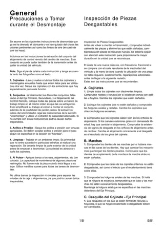 5/011/8
Se asume en las siguientes instrucciones de desmontaje que
ya se ha drenado el lubricante y se han quitado del chasis las
uniones pertinentes así como las líneas de aire (en caso de
que las haya).
Incluimos en las instrucciones la extracción del conjunto del
alojamiento de control remoto del cambio de marchas. Este
conjunto se puede quitar también de la transmisión antes de
quitar la unidad del vehículo.
Nota: Siga al pie de la letra cada instrucción y tenga en cuen-
ta tanto las fotografías como el texto.
1. Cojinetes - Lave y vuelva a lubricar todos los cojinetes y
manténgalos envueltos hasta que estén listos para ser utiliza-
dos otra vez. Saque los cojinetes con los extractores que hay
especialmente para esta función.
2. Conjuntos - Al desmontar los diferentes conjuntos, tales
como el del Eje Primario, Secundario, y el Alojamiento del
Control Remoto, coloque todas las piezas sobre un banco de
trabajo limpio en el mismo orden en que las va extrayendo.
Esto simplificará su trabajo al volver a montar el conjunto,
además de la posibilidad de perder piezas. Al extraer los
cubos del sincronizador, siga las instrucciones de la sección
"Desmontaje" y utilice un extractor de capacidad adecuado. Si
no cumple con estas instrucciones podría causar daños
irreparables.
3. Anillos a Presión - Saque los anillos a presión con tenazas
apropiadas. Se deben acoplar anillos a presión para el caso
según se especifica en la sección de "Montaje".
4. Limpieza - Trabaje en un ambiente limpio. Es primordial
que no entre suciedad ni partículas extrañas al realizar una
reparación. Se debería limpiar la parte exterior de la unidad
antes de empezar a desmontar. La suciedad es abrasiva y
daña los cojinetes.
5. Al Pulsar - Aplique fuerza a los ejes, alojamientos, etc con
cuidado. La capacidad de movimiento de algunas piezas es
restringida. No fuerce más la pieza cuando ésta llegue a su
tope. Utilice martillos suaves para todas las tareas de desmon-
taje.
No utilice barras de inspección ni cinceles para separar las
mitades de la caja o alojamientos, ya que podría causar daños
irreparables.
Inspección de Piezas
Desgastables
General
Precauciones a Tomar
durante el Desmontaje
Inspección de Piezas Desgastables
Antes de volver a montar la transmisión, compruebe individ-
ualmente las piezas y elimine las que están dañadas, cam-
biándolas por piezas de repuesto nuevas. Se debería seguir
con atención esta instrucción para proporcionar la mayor
duración en la unidad que se reconstruya.
El coste de una nueva pieza es, con frecuencia, fraccional si
se compara con el coste resultante de la inactividad del
vehículo y la mano de obra cuando la utilización de una pieza
no fiable requiere, posteriormente, reparaciones adicionales
antes de llegar a la siguiente revisión.
Estas son las instrucciones que se recomiendan:
A. Cojinetes
1. Limpie todos los cojinetes con disolventes limpios.
Compruebe rodillos y ranuras por si existiesen zonas con astil-
las u hoyitos. Cambie los cojinetes que estén dañados.
2. Lubrique los cojinetes que no estén dañados y compruebe
las holguras axiales y radiales. Cambie los cojinetes que
ofrezcan holguras excesivas.
3. Compruebe que los cojinetes caben bien en los orificios de
alojamiento. Si los canales exteriores giran con demasiada lib-
ertad, hay que cambiar el alojamiento. Compruebe la existen-
cia de signos de desgaste en los orificios de alojamiento antes
de cambiar. Cambie el alojamiento únicamente si el desgaste
es el resultado de los giros del cojinete.
B. Marchas
1. Compruebe los dientes de las marchas por si hubiera mar-
cas en las caras de los dientes. Hay que cambiar los mecanis-
mos que tengan los dientes picados. Compruebe que los
dientes de acoplamiento de la mordaza de marcha atrás no
están dañados.
2. Compruebe que las caras de los cojinetes internos no están
desgastadas, así como el efecto que el recalentamiento tiene
sobre ellas.
3. Compruebe las holguras axiales de las marchas. Si halla
que la holgura es excesiva, compruebe que el cubo y las mar-
chas no están excesivamente desgastadas.
Mantenga la holgura axial que se especifica en las marchas
delanteras del Eje Principal.
C. Casquillo del Cojinete - Eje Principal
1. Los casquillos en los que se estén formando ranuras u
hoyuelos, o que se hayan recalentado o desgastado deben
ser cambiados.
 