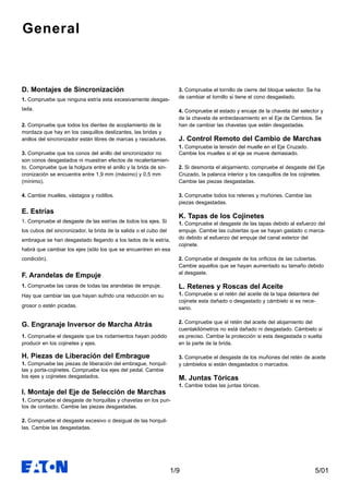 5/011/9
General
D. Montajes de Sincronización
1. Compruebe que ninguna estría esta excesivamente desgas-
tada.
2. Compruebe que todos los dientes de acoplamiento de la
mordaza que hay en los casquillos deslizantes, las bridas y
anillos del sincronizador están libres de marcas y rascaduras.
3. Compruebe que los conos del anillo del sincronizador no
son conos desgastados ni muestran efectos de recalentamien-
to. Compruebe que la holgura entre el anillo y la brida de sin-
cronización se encuentra entre 1,9 mm (máximo) y 0,5 mm
(mínimo).
4. Cambie muelles, vástagos y rodillos.
E. Estrías
1. Compruebe el desgaste de las estrías de todos los ejes. Si
los cubos del sincronizador, la brida de la salida o el cubo del
embrague se han desgastado llegando a los lados de la estría,
habrá que cambiar los ejes (sólo los que se encuentren en esa
condición).
F. Arandelas de Empuje
1. Compruebe las caras de todas las arandelas de empuje.
Hay que cambiar las que hayan sufrido una reducción en su
grosor o estén picadas.
G. Engranaje Inversor de Marcha Atrás
1. Compruebe el desgaste que los rodamientos hayan podido
producir en los cojinetes y ejes.
H. Piezas de Liberación del Embrague
1. Compruebe las piezas de liberación del embrague, horquil-
las y porta-cojinetes. Compruebe los ejes del pedal. Cambie
los ejes y cojinetes desgastados.
I. Montaje del Eje de Selección de Marchas
1. Compruebe el desgaste de horquillas y chavetas en los pun-
tos de contacto. Cambie las piezas desgastadas.
2. Compruebe el desgaste excesivo o desigual de las horquil-
las. Cambie las desgastadas.
3. Compruebe el tornillo de cierre del bloque selector. Se ha
de cambiar el tornillo si tiene el cono desgastado.
4. Compruebe el estado y encaje de la chaveta del selector y
de la chaveta de entreclavamiento en el Eje de Cambios. Se
han de cambiar las chavetas que estén desgastadas.
J. Control Remoto del Cambio de Marchas
1. Compruebe la tensión del muelle en el Eje Cruzado.
Cambie los muelles si el eje se mueve demasiado.
2. Si desmonta el alojamiento, compruebe el desgaste del Eje
Cruzado, la palanca interior y los casquillos de los cojinetes.
Cambie las piezas desgastadas.
3. Compruebe todos los retenes y muñones. Cambie las
piezas desgastadas.
K. Tapas de los Cojinetes
1. Compruebe el desgaste de las tapas debido al esfuerzo del
empuje. Cambie las cubiertas que se hayan gastado o marca-
do debido al esfuerzo del empuje del canal exterior del
cojinete.
2. Compruebe el desgaste de los orificios de las cubiertas.
Cambie aquellos que se hayan aumentado su tamaño debido
al desgaste.
L. Retenes y Roscas del Aceite
1. Compruebe si el retén del aceite de la tapa delantera del
cojinete esta dañado o desgastado y cámbielo si es nece-
sario.
2. Compruebe que el retén del aceite del alojamiento del
cuentakilómetros no está dañado ni desgastado. Cámbielo si
es preciso. Cambie la protección si esta desgastada o suelta
en la parte de la brida.
3. Compruebe el desgaste de los muñones del retén de aceite
y cámbielos si están desgastados o marcados.
M. Juntas Tóricas
1. Cambie todas las juntas tóricas.
 