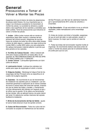 5/01
Asegúrese de que el interior de todos los alojamientos
de piezas están limpios. Es muy importante que no
caiga ni se introduzca suciedad en la transmisión al
montar las piezas. La suciedad es abrasiva y puede
dañar a las superficies de los cojinetes y arandelas que
estén pulidas. Tome las precauciones que indicamos al
volver a montar las piezas.
1. Juntas - Utilice juntas nuevas sólo en donde se
especifique (tapa retén neutral y cubiertas del alo-
jamiento del control remoto). Asegúrese de que las
caras de contacto de todos los otros sitios están limpias
y libres de daño alguno, y aplique una capa continua de
Loctite 5900 o Loctite 5203 sobre una cara solamente.
No aplique demasiado material sellante ni permita que
éste penetre en los cojinetes.
2. Tornillos de Cabeza Grande - Utilice material sell-
ante para roscas (Loctite 641) en todos ellos. En el
apartado de "RECOMENDACIONES DE PAR DE APRI-
ETE PARA TORNILLOS Y TUERCAS".
3. Juntas Tóricas - Lubríquelas ligeramente con lubri-
cante de silicona.
4. Lubricación Inicial - Lubrique los cojinetes con
aceite para cajas de engranajes al volver a montar.
5. Holguras Axiales - Mantenga la holgura final de los
engranajes del Eje Principal como se especifica en el
cuadro de la página siguiente.
6. Cojinetes - Se recomienda el uso de herramientas
de instalación de cojinetes para su instalación. Las her-
ramientas garantizan la aplicación de la misma cantidad
de fuerza a ambos lados del canal del cojinete, evitando
así que se dañen las bolas y canales, y manteniendo
un buen alineamiento del cojinete con respecto al eje y
al orificio que lo guarda. Si se utiliza una herramienta
de tipo tubular, sólo se aplicará fuerza a la parte interior
del canal. Si calienta los carriles interiores del cojinete
facilitará la instalación.
7. Brida de Accionamiento del Eje de Salida - ajuste
la tuerca hasta alcanzar el par de apriete correcto.
8. Cubos del Sincronizador - Todos los cubos del sin-
cronizador se acoplan en interferencia con las estrías
1/10
General
Precauciones a Tomar al
Volver a Montar las Piezas
del Eje Principal y por ello han de calentarse hasta lle-
gar a aproximadamente 85°C antes de volverlos a
ensamblar.
9. Eje Secundario - El eje secundario no es un artículo
reparable y debe reemplazarse como ensamblaje
entero.
10. Antes de montar una brida (u horquilla), asegúrese
de que el carril del retén no esta estriado, picado, ni
tiene muescas. Es mejor que lo cambie en caso de
duda.
11. Todas las bridas del sincronizador reparten loctite al
engranaje. Se recomienda realizar esta tarea antes de
volver a montar las piezas para dar el suficiente tiempo
al Loctite para que se cure.
 