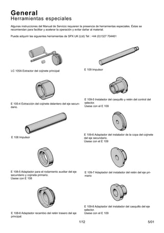 5/011/12
General
Herramientas especiales
Algunas instrucciones del Manual de Servicio requieren la presencia de herramientas especiales. Éstas se
recomiendan para facilitar y acelerar la operación y evitar dañar al material.
Puede adquirir las siguientes herramientas de SPX UK (Ltd) Tel : +44 (0)1327 704461
LC 105A Extractor del cojinete principal
E 108-6 Adaptador recambio del retén trasero del eje
principal.
E 109-7 Adaptador del instalador del retén del eje pri-
mario
E 105-4 Extracción del cojinete delantero del eje secun-
dario.
E 109 Impulsor
E 108 Impulsor
E 109-5 Instalador del casquillo y retén del control del
selector.
Úsese con el E 109
E 108-5 Adaptador para el rodamiento auxiliar del eje
secundario y cojinete primario.
Úsese con E 108
E 109-6 Adaptador del instalador de la copa del cojinete
del eje secundario.
Úsese con el E 109
E 109-8 Adaptador del instalador del casquillo del eje
selector.
Úsese con el E 109
 