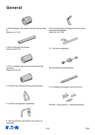 5/011/13
General
E 109-9 Adaptador del instalador del tapón del eje selec-
tor.
Úsese con el E 109
E 109-10 Extensión del impulsor.
Úsese con el E 109
E 109-11 Instalador del cono del rodamiento del eje
secundario
Úsese con el E 109
E 114 Piloto del rodamiento del eje principal trasero
E 115 Placa del adaptador sujetabridas
E 116A Característica del elevador del conjunto de
engranajes.
E116-2 Característica del elevador del conjunto del
engranaje del adaptador.
Úsese con el E 116A
LC 113A Llave sujetabridas
MS 284 Martillo blando deslizante.
E 117 Instalador del pasador retén del eje M.A.
MS 284-1 Juego extractor - rodamiento/casquillo
 