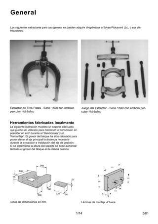 5/011/14
Herramientas fabricadas localmente
La siguiente ilustración muestra un soporte adecuado
que puede ser utilizado para mantener la transmisión en
posición 'on end' durante el 'Desmontaje' y el
'Remontaje'. El grosor del bloque ha sido calculado para
poder elevar el eje principal la distancia necesaria
durante la extracción e instalación del eje de posición.
Si se incrementa la altura del soporte se debe aumentar
también el grosor del bloque en la misma cuantía.
Extractor de Tres Patas - Serie 1500 con émbolo
percutor hidráulico
Juego del Extractor - Serie 1500 con émbolo per-
cutor hidráulico
Los siguientes extractores para uso general se pueden adquirir dirigiéndose a Sykes-Pickavant Ltd., o sus dis-
tribuidores.
Todas las dimensiones en mm. Láminas de montaje -2 fuera
General
 