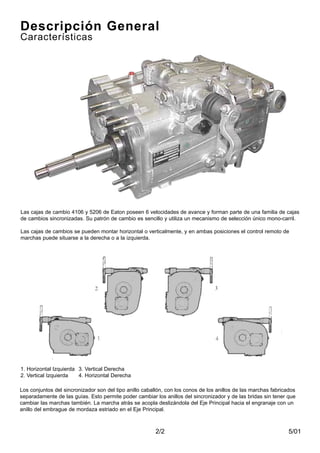 5/012/2
Descripción General
Características
Las cajas de cambio 4106 y 5206 de Eaton poseen 6 velocidades de avance y forman parte de una familia de cajas
de cambios sincronizadas. Su patrón de cambio es sencillo y utiliza un mecanismo de selección único mono-carril.
Las cajas de cambios se pueden montar horizontal o verticalmente, y en ambas posiciones el control remoto de
marchas puede situarse a la derecha o a la izquierda.
Los conjuntos del sincronizador son del tipo anillo caballón, con los conos de los anillos de las marchas fabricados
separadamente de las guías. Esto permite poder cambiar los anillos del sincronizador y de las bridas sin tener que
cambiar las marchas también. La marcha atrás se acopla deslizándola del Eje Principal hacia el engranaje con un
anillo del embrague de mordaza estriado en el Eje Principal.
1. Horizontal Izquierda 3. Vertical Derecha
2. Vertical Izquierda 4. Horizontal Derecha
 