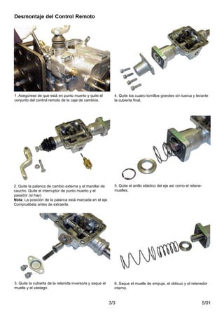 5/013/3
Desmontaje del Control Remoto
1. Asegúrese de que está en punto muerto y quite el
conjunto del control remoto de la caja de cambios.
2. Quite la palanca de cambio externa y el manillar de
caucho. Quite el interruptor de punto muerto y el
pasador (si hay).
Nota: La posición de la palanca está marcada en el eje.
Compruébela antes de extraerla.
3. Quite la cubierta de la retenida inversora y saque el
muelle y el vástago.
4. Quite los cuatro tornillos grandes sin tuerca y levante
la cubierta final.
5. Quite el anillo elástico del eje así como el retene-
muelles.
6. Saque el muelle de empuje, el oblicuo y el retenedor
interno.
 