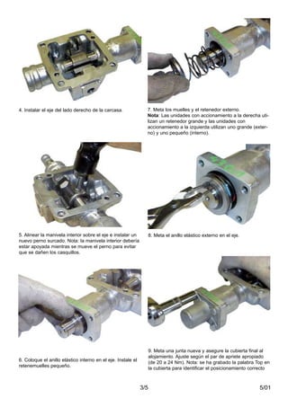 5/013/5
4. Instalar el eje del lado derecho de la carcasa. 7. Meta los muelles y el retenedor externo.
Nota: Las unidades con accionamiento a la derecha uti-
lizan un retenedor grande y las unidades con
accionamiento a la izquierda utilizan uno grande (exter-
no) y uno pequeño (interno).
5. Alinear la manivela interior sobre el eje e instalar un
nuevo perno surcado. Nota: la manivela interior debería
estar apoyada mientras se mueve el perno para evitar
que se dañen los casquillos.
8. Meta el anillo elástico externo en el eje.
6. Coloque el anillo elástico interno en el eje. Instale el
retenemuelles pequeño.
9. Meta una junta nueva y asegure la cubierta final al
alojamiento. Ajuste según el par de apriete apropiado
(de 20 a 24 Nm). Nota: se ha grabado la palabra Top en
la cubierta para identificar el posicionamiento correcto
 