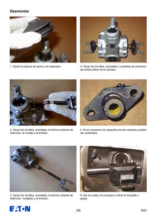 5/013/8
1. Sacar la polaina de goma y el respirador.
2. Sacar los tornillos, arandelas, la lámina cubierta de
retención, el muelle y el émbolo.
3. Sacar los tornillos, arandelas, la lámina cubierta de
retención, muelle(s) y el émbolo.
4. Sacar los tornillos, arandelas y cubiertas de extremos
de ambos lados de la carcasa.
5. Si es necesario los casquillos de las cubiertas pueden
ser sustituidos.
6. Dar la vuelta a la carcasa y retirar la horquilla o
grapa.
Desmontar
 