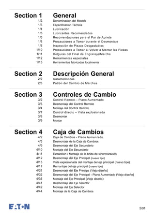 5/01
Section 1 General
1/2 Denominación del Modelo
1/3 Especificación Técnica
1/4 Lubricación
1/5 Lubricantes Recomendados
1/6 Recomendaciones para el Par de Apriete
1/8 Precauciones a Tomar durante el Desmontaje
1/8 Inspección de Piezas Desgastables
1/10 Precauciones a Tomar al Volver a Montar las Piezas
1/11 Holguras del Final de Engranaje/Marcha
1/12 Herramientas especiales
1/15 Herramientas fabricadas localmente
Section 2 Descripción General
2/2 Características
2/3 Patrón del Cambio de Marchas
Section 3 Controles de Cambio
3/2 Control Remoto - Plano Aumentado
3/3 Desmontaje del Control Remoto
3/4 Montaje del Control Remoto
3/7 Control directo – Vista explosionada
3/8 Desmontar
3/9 Montar
Section 4 Caja de Cambios
4/2 Caja de Cambios - Plano Aumentado
4/3 Desmontaje de la Caja de Cambios
4/9 Desmontaje del Eje Secundario
4/10 Montaje del Eje Secundario
4/11 Extracción / Montaje de la brida de sincronización
4/12 Desmontaje del Eje Principal (nuevo tipo)
4/13 Vista explosionada del montaje del eje principal (nuevo tipo)
4/17 Remontaje del eje principal (nuevo tipo)
4/31 Desmontaje del Eje Principa (Viejo diseño)
4/32 Desmontaje del Eje Principal - Plano Aumentado (Viejo diseño)
4/35 Montaje del Eje Principal (Viejo diseño)
4/41 Desmontaje del Eje Selector
4/42 Montaje del Eje Selector
4/44 Montaje de la Caja de Cambios
 
