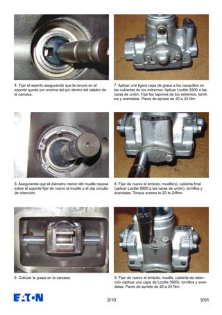 5/013/10
4. Fijar el asiento asegurando que la ranura en el
soporte queda por encima del pin dentro del taladro de
la carcasa.
5. Asegurando que el diámetro menor del muelle reposa
sobre el soporte fijar de nuevo el muelle y el clip circular
de retención.
6. Colocar la grapa en la carcasa.
7. Aplicar una ligera capa de grasa a los casquillos en
las cubiertas de los extremos. Aplicar Loctite 5900 a las
caras de unión. Fijar los tapones de los extremos, tornil-
los y arandelas. Pares de apriete de 20 a 24 Nm.
8. Fijar de nuevo el émbolo, muelle(s), cubierta final
(aplicar Loctite 5900 a las caras de unión), tornillos y
arandelas. Torque screws to 20 to 24Nm.
9. Fijar de nuevo el émbolo, muelle, cubierta de reten-
ción (aplicar una capa de Loctite 5900), tornillos y aran-
delas. Pares de apriete de 20 a 24 Nm.
 