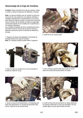 5/014/3
Desmontaje de la Caja de Cambios
Cuidado: Drene el aceite de la caja de cambios, limpie
y vuelva a colocar los tapones de rellenado y drenaje.
Nota: La caja de cambios que se muestra en esta sec-
ción es la de una unidad con una relación estándar e
instalada verticalmente. El procedimiento es el mismo
para todas las cajas de cambio, aunque tanto el tamaño
como el número de los dientes en algunos engranajes
variará del ilustrado en los modelos con superdirecta y
con relación alternativa.
Las unidades instaladas de forma verticalmente tienen
el control remoto en el lado de la caja de cambios y
diferentes posiciones para los tapones de rellenado y
drenaje.
2. Eleve la caja de cambios con un torno elevador e
instale la unidad en el pie.
3. Quite el conjunto del alojamiento y el engranaje del
piñón del velocímetro o la unidad del tacómetro elec-
trónico. Quite la luz de marcha atrás.
4. Quite la luz de marcha atrás.
5. Use una llave soporta-brida para quitar la tuerca
retén de la brida del accionamiento de salida.
6. Quite la brida del accionamiento de salida utilizando
un extractor adecuado en caso de necesidad. No use
martillo alguno ya que podría dañar la brida.
1. Asegure las placas del adaptador a las bridas de
montaje trasero de la caja de cambios.
Nota: En modelos antiguos puede haber 4 agujeros.
 