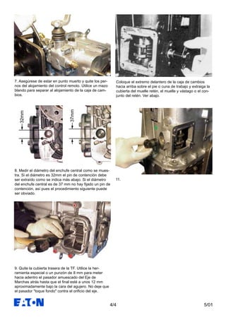 5/014/4
7. Asegúrese de estar en punto muerto y quite los per-
nos del alojamiento del control remoto. Utilice un mazo
blando para separar al alojamiento de la caja de cam-
bios.
8. Medir el diámetro del enchufe central como se mues-
tra. Si el diámetro es 32mm el pin de contención debe
ser extraído como se indica más abajo. Si el diámetro
del enchufe central es de 37 mm no hay fijado un pin de
contención, así pues el procedimiento siguiente puede
ser obviado.
9. Quite la cubierta trasera de la TF. Utilice la her-
ramienta especial o un punzón de 8 mm para meter
hacia adentro el pasador amuescado del Eje de
Marchas atrás hasta que el final esté a unos 12 mm
aproximadamente bajo la cara del agujero. No deje que
el pasador "toque fondo" contra el orificio del eje.
Coloque el extremo delantero de la caja de cambios
hacia arriba sobre el pie o cuna de trabajo y extraiga la
cubierta del muelle retén, el muelle y vástago o el con-
junto del retén. Ver abajo.
11.
32mm
37mm
 