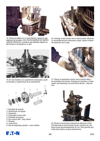 5/014/6
18. Rompa el sellaje con un mazo blando y separe la caja
delantera de la trasera. NO UTILICE BARRAS DE INSPEC-
CIÓN NI CINCELES. Levante la caja delantera dejando al
Eje Primario y al cojinete en su sitio.
19. En los modelos con superdirecta desacople y quite
la horquilla y suplementos de la superdirecta.
20. Extraiga el eje inversor de la marcha atrás utilizando
un escariador/punzón adecuado y largo. Saque el tapón
de expansión de la caja.
1. Arandela de empuje
2. Rodamiento de agujas
3. Separador
4. Engranaje inversor MA
5. Arandela de empuje
6. Eje inversor MA - viejo diseño
7. Pasador
8. Junta tórica
9. Eje de engranaje opuesto - nuevo diseño
21. Saque el engranaje inversor de la marcha atrás y
las arandelas de empuje. Extraiga los cojinetes y el sep-
arador del engranaje y la junta tórica del eje - viejo dis-
eño.
22. Monte la herramienta especial de elevación al Eje
Principal bajo el sincronizador de las marchas 5a y 6a.
Eleve el eje aproximadamente 20 mm. Esto permite que
el Eje Secundario se eleve limpiamente.
 