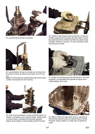 27. Extraer el embrague guía del velocímetro o rotor del
tacógrafo y el espaciador del cojinete de apoyo de la
mitad posterior de la caja.
28. Déle la vuelta a la caja sobre el pie y, utilizando la
herramienta especial saque el cojinete trasero del Eje
Principal. Tenga cuidado y no deje caer el cojinete al
suelo.
5/014/7
24. Levantamiento del eje de entrada con la brida de la
6ª marcha. Extraer el anillo sincronizador de la 6ª mar-
cha.
Nota: En transmisiones superdirectas esta será la brida
y anillo sincronizador de la 5ª marcha.
25. Suba el perno elevador y saque el Eje Principal y el
selector y horquillas como conjunto entero. Déjelo sobre
un banco limpio y extraiga la herramienta especial.
Separe el eje selector y las horquillas del Eje Principal.
23. Levantamiento del eje de posición
26. Invertir la caja trasera sobre el soporte y extraer los
tornillos asegurando la carcasa del velocímetro. Anotar
las posiciones de los distintos tornillos de cabeza longi-
tudinales. Extraer la carcasa. En caso necesario sacar
la junta para el aceite.
 