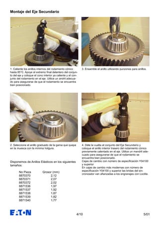 5/014/10
Montaje del Eje Secundario
1. Caliente los anillos internos del rodamiento cónico
hasta 85°C. Apoye el extremo final delantero del conjun-
to del eje y coloque el cono interior ya caliente y el con-
junto del rodamiento en el eje. Utilice un andril adecua-
do para asegurarse de que el rodamiento se encuentra
bien posicionado.
2. Seleccione el anillo graduado de la gama que quepa
en la muesca con la mínima holgura.
No Pieza Grosor (mm)
8870370 2,12
8870371 2,07
8870372 2,02
8871536 1,97
8871537 1,92
8871538 1,87
8871539 1,82
8871540 1,77
3. Ensamble el anillo utilizando punzones para anillos.
4. Déle la vuelta al conjunto del Eje Secundario y
coloque el anillo interior trasero del rodamiento cónico
previamente calentado en el eje. Utilice un mandril ade-
cuado para asegurarse de que el rodamiento se
encuentra bien posicionado.
Cajas de cambio con número de especificación Y04100
y superior
En cajas de cambio más modernas con número de
especificación Y04100 y superior las bridas del sin-
cronizador van afianzadas a los engranajes con Loctite.
Disponemos de Anillos Elásticos en los siguientes
tamaños:
 