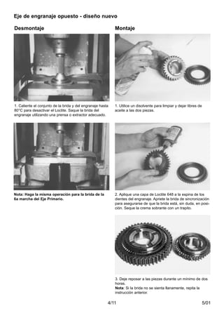 5/014/11
Desmontaje Montaje
1. Caliente el conjunto de la brida y del engranaje hasta
80°C para desactivar el Loctite. Saque la brida del
engranaje utilizando una prensa o extractor adecuado.
Nota: Haga la misma operación para la brida de la
6a marcha del Eje Primario.
1. Utilice un disolvente para limpiar y dejar libres de
aceite a las dos piezas.
2. Aplique una capa de Loctite 648 a la espina de los
dientes del engranaje. Apriete la brida de sincronización
para asegurarse de que la brida está, sin duda, en posi-
ción. Seque la crema sobrante con un trapito.
3. Deje reposar a las piezas durante un mínimo de dos
horas.
Nota: Si la brida no se sienta llanamente, repita la
instrucción anterior.
Eje de engranaje opuesto - diseño nuevo
 