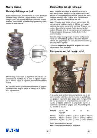 5/014/12
Montaje del eje principal
Nuevo diseño
Observar figura superior: si el perfil de la funda del sin-
cronizador de marchas 1ª y 2ª tiene el aspecto mostra-
do se debería seguir el siguiente procedimiento (diseño
nuevo)
En los casos en los que vaya implementado el eje prin-
cipal de diseño antiguo aplicar el método de la página
4/31 y posteriores.
Eaton ha introducido recientemente un nuevo diseño del
montaje del eje principal. Dado que tanto el diseño
antiguo como el nuevo se utilizan actualmente, se han
incluido instrucciones de desmontaje y remontaje para
ambos en este manual.
Desmontaje del Eje Principal
1. El huelgo axial también cabe comprobarlo con el eje
pral. montado, valiéndose como muestra el grabado de
una galga de cuadrante, o de galgas para huelgos. Para
ello hay que colocar el conjunto del eje pral. sobre un
soporte apropiado, colocando la galga sobre el piñón o
engranaje y poniendo la galga a Cero. Alzar el engrana-
je y apuntar la lectura.
Nota: Todas las arandelas de retención y circlips o
resortes circulares del eje principal están graduados a
efectos de montaje selectivo. Al quitar o poner las aran-
delas de retención o los circlips, tener cuidado de no
rayar las superficies de apoyo del eje pral.
Nota: El huelgo axial de los piñones y engranajes del
eje pral. viene predeterminado de fábrica, con mecan-
izados a tolerancias sumamente estrictas. Antes de pro-
ceder a desmontar el eje pral. habrá que comprobar
cuál es el huelgo axial de los engranajes en cuestión, a
fin de cerciorarse de que cae dentro de los límites
recomendados.
Caso de arrojar los engranajes excesivo huelgo axial,
habrá que comprobar el grado de desgaste de estos
últimos, del eje principal, de los cubos sincronizadores y
del casquillo de cojinete.
Consultar ‘Inspección de piezas de poco uso’ cam-
biándolas en caso necesario.
Marcha FS-5ª 4ª 3ª 2ª 1ª
FSO-6ª
Mínimo 0,31mm 0,35mm 0,35mm 0,35mm 0,40mm
Máximo 0,53mm 0,48mm 0,48mm 0,48mm 0,57mm
Tolerancia 0,22mm 0,13mm 0,13mm 0,13mm 0,17mm
Comprobación del huelgo axial
Todas las dimensiones en mm
Nota: El engranaje inversor es deslizante.
 