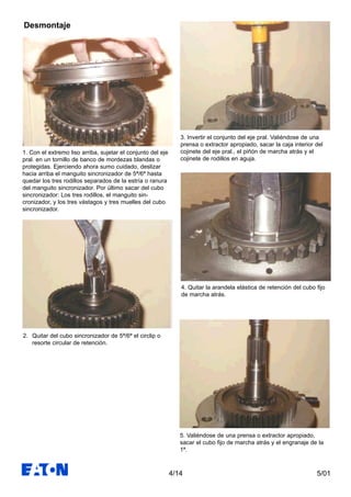 5/01
3. Invertir el conjunto del eje pral. Valiéndose de una
prensa o extractor apropiado, sacar la caja interior del
cojinete del eje pral., el piñón de marcha atrás y el
cojinete de rodillos en aguja.
4. Quitar la arandela elástica de retención del cubo fijo
de marcha atrás.
5. Valiéndose de una prensa o extractor apropiado,
sacar el cubo fijo de marcha atrás y el engranaje de la
1ª.
4/14
Desmontaje
1. Con el extremo liso arriba, sujetar el conjunto del eje
pral. en un tornillo de banco de mordezas blandas o
protegidas. Ejerciendo ahora sumo cuidado, deslizar
hacia arriba el manguito sincronizador de 5ª/6ª hasta
quedar los tres rodillos separados de la estría o ranura
del manguito sincronizador. Por último sacar del cubo
sincronizador: Los tres rodillos, el manguito sin-
cronizador, y los tres vástagos y tres muelles del cubo
sincronizador.
2. Quitar del cubo sincronizador de 5ª/6ª el circlip o
resorte circular de retención.
 