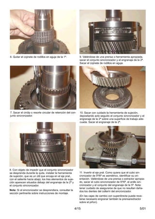 5/014/15
8. Con objeto de impedir que el conjunto sincronizador
se desprenda durante la quita, instalar la herramienta
de sujeción, que es un útil que encaja en el eje pral.,
con el saliente hacia abajo; los tres elementos de suje-
ción aparecen situados debajo del engranaje de la 2ª y
el conjunto sincronizador.
Nota: Si el sincronizador se desprendiera, consultar la
sección pertinente sobre instrucciones de montaje.
6. Quitar el cojinete de rodillos en aguja de la 1ª.
7. Sacar el circlip o resorte circular de retención del con-
junto sincronizador.
11. Invertir el eje pral. Como quiera que el cubo sin-
cronizador de 5ª/6ª es asimétrico, identificar su ori-
entación. Valiéndose de una prensa o extractor apropia-
do, sacar el cubo sincronizador de 5ª/6ª, el anillo sin-
cronizador y el conjunto del engranaje de la 5ª. Nota:
tener cuidado de asegurarse de que no resultan daña-
dos los dientes del collarín del sincronizador.
(En las cajas de cambio con superdirecta puede reve-
larse necesario engranar también la prensa/extractor
sobre el piñon).
9. Valiéndose de una prensa o herramienta apropiada,
sacar el conjunto sincronizador y el engranaje de la 2ª.
Sacar el cojinete de rodillos en aguja.
10. Sacar con cuidado la herramienta de sujeción,
depositando acto seguido el conjunto sincronizador y el
engranaje de la 2ª sobre una superficie de trabajo ade-
cuada. Sacar el engranaje de la 2ª.
 