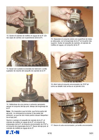5/014/16
12. Quitar el cojinete de rodillos en aguja de la 5ª. (En
las cajas de cambio con superdirecta será la 6ª)
13. Sacar con cuidado la arandela de retención o anillo
sujetador de resorte del casquillo de cojinete de la 4ª.
14. Valiéndose de una prensa o extractor apropiado,
apoyar el conjunto del eje pral. debajo del engranaje de
la 3ª.
Nota: Es imperativo que la brida, que forma parte del
eje pral., no entorpezca la prensa ni las patas del
extractor, ya que de otro modo podría causar desperfec-
tos al eje pral..
Oprimir o extraer el casquillo de cojinete de la 4ª, el
cojinete de rodillos en aguja de la 4ª, el conjunto de
engranajes de la 4ª, el conjunto sincronizador de 3ª/4ª y
el conjunto de engranajes de la 3ª. Sacar del eje pral. el
cojinete de rodillos en aguja de la 3ª.
15. Depositar el conjunto sobre una superficie de traba-
jo adecuada, con el engranaje de la 4ª en la parte más
superior. Quitar el casquillo de cojinete, el cojinete de
rodillos en aguja y el conjunto de la 4ª.
16. Abrir todo el conjunto sincronizador de 3ª/4ª tal
como se detalló más arriba en el párrafo Uno.
17. Sacar el cubo sincronizador y el anillo sincronizador.
 