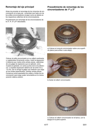 5/014/17
Colocar el anillo sincronizador en su collarín pertinente,
y, sujetándolos firmemente unidos, medir la separación
o distancia que media entre ambas piezas, valiéndose
de una galga de espesores que se aplicará, como
muestra el grabado, en varios puntos de la circunferen-
cia. La aludida separación debería ser de entre 0,5 y
1,9 mm. De no arrojar la galga una medición que caiga
en los límites especificados, cambiar ambas piezas.
Conservar juntos apareados los anillos y bridas de sin-
cronización para luego poder remontarlos en la misma
posición relativa anterior.
c) Colocar el collarín sincronizador en el banco, con la
espiga en la parte superior.
Remontaje del eje principal
Antes de proceder al remontaje de los conjuntos de sin-
cronización en el eje pral., comprobar que cada uno de
los anillos sincronizadores encajan como es debido en
los respectivos collarines de los sincronizadores.
Procedimiento de remontaje de los sincronizadores de
la 3ª, 4ª, 5ª y 6ª velocidades.
Procedimiento de remontaje de los
sincronizadores de 1ª y 2ª
a) Colocar el conjunto sincronizador sobre una superfi-
cie plana (cara arriba o cara abajo).
b) Quitar el collarín sincronizador.
 