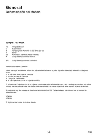 5/011/2
General
Denominación del Modelo
Ejemplo : FSO-4106A
FS Prefijo Estándar
O Superdirecta
4 Par de Apriete Nominal en '00 libras por pie
1 Serie 1
06 Número de Marchas (hacia delante)
A Juego de Proporciones Normal
B,C Juego de Proporciones Alternativo
Identificación de los Cambios
Todas las cajas de cambios llevan una placa identificatoria en la parte izquierda de la caja delantera. Esta placa
indica:
1. N° de Serie de la caja de cambios
2. Modelo de caja de cambios
3. Código de Fabricación
4. N° de Especificación de la caja de cambios.
El Número de Especificación de la caja de cambios es único e irrepetible para cada cliente y proporciona una infor-
mación precisa sobre el nivel del diseño de la transmisión. Se ha de especificar este número al pedir recambios.
Actualmente hay dos niveles de diseño de la transmisión 4106. Cada nivel está identificado con el número de
especificación.
Y04000
Y04100
El dígito central indica el nivel de diseño.
 