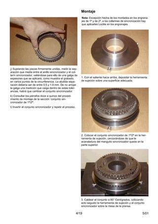 5/014/19
j) Sujetando las piezas firmemente unidas, medir la sep-
aración que media entre el anillo sincronizador y el col-
larín sincronizador, valiéndose para ello de una galga de
espesores que se aplicará, como muestra el grabado,
en varios puntos de la circunferencia. La aludida sepa-
ración debería ser de entre 0,5 y 1,9 mm. De no arrojar
la galga una medición que caiga dentro de estas toler-
ancias, habrá que cambiar el conjunto sincronizador.
k) Consultar los párrafos doce a quince del proced-
imiento de montaje de la sección ‘conjunto sin-
cronizador de 1ª/2ª’.
l) Invertir el conjunto sincronizador y repetir el proceso.
1. Con el saliente hacia arriba, depositar la herramienta
de sujeción sobre una superficie adecuada.
2. Colocar el conjunto sincronizador de 1ª/2ª en la her-
ramienta de sujeción, cerciorándose de que la
acanaladura del manguito sincronizador queda en la
parte superior.
Montaje
3. Caldear el conjunto a 85° Centígrados, colocando
acto seguido la herramienta de sujeción y el conjunto
sincronizador sobre la mesa de la prensa.
Nota: Excepción hecha de los montados en los engrana-
jes de 1ª y de 2ª, a los collarines de sincronización hay
que aplicarles Loctite en los engranajes.
 