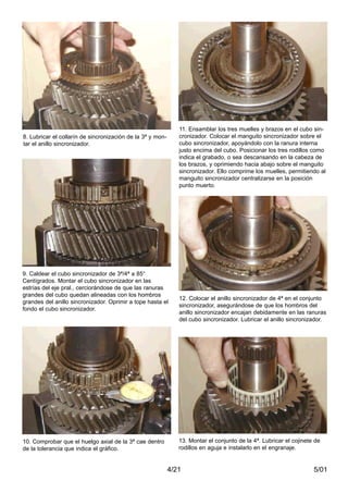5/014/21
8. Lubricar el collarín de sincronización de la 3ª y mon-
tar el anillo sincronizador.
9. Caldear el cubo sincronizador de 3ª/4ª a 85°
Centígrados. Montar el cubo sincronizador en las
estrías del eje pral., cerciorándose de que las ranuras
grandes del cubo quedan alineadas con los hombros
grandes del anillo sincronizador. Oprimir a tope hasta el
fondo el cubo sincronizador.
10. Comprobar que el huelgo axial de la 3ª cae dentro
de la tolerancia que indica el gráfico.
11. Ensamblar los tres muelles y brazos en el cubo sin-
cronizador. Colocar el manguito sincronizador sobre el
cubo sincronizador, apoyándolo con la ranura interna
justo encima del cubo. Posicionar los tres rodillos como
indica el grabado, o sea descansando en la cabeza de
los brazos, y oprimiendo hacia abajo sobre el manguito
sincronizador. Ello comprime los muelles, permitiendo al
manguito sincronizador centralizarse en la posición
punto muerto.
12. Colocar el anillo sincronizador de 4ª en el conjunto
sincronizador, asegurándose de que los hombros del
anillo sincronizador encajan debidamente en las ranuras
del cubo sincronizador. Lubricar el anillo sincronizador.
13. Montar el conjunto de la 4ª. Lubricar el cojinete de
rodillos en aguja e instalarlo en el engranaje.
 
