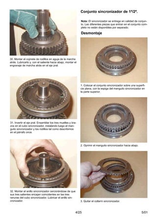 5/014/25
30. Montar el cojinete de rodillos en aguja de la marcha
atrás. Lubricarlo y, con el saliente hacia abajo, montar el
engranaje de marcha atrás en el eje pral.
31. Invertir el eje pral. Ensamblar los tres muelles y bra-
zos en el cubo sincronizador, instalando luego el man-
guito sincronizador y los rodillos tal como describimos
en el párrafo once.
32. Montar el anillo sincronizador cerciorándose de que
sus tres salientes encajan coincidentes en las tres
ranuras del cubo sincronizador. Lubricar el anillo sin-
cronizador.
Nota: El sincronizador se entrega en calidad de conjun-
to. Las diferentes piezas que entran en el conjunto com-
pleto no están disponibles por separado.
Desmontaje
1. Colocar el conjunto sincronizador sobre una superfi-
cie plana, con la espiga del manguito sincronizador en
la parte superior.
2. Oprimir el manguito sincronizador hacia abajo.
Conjunto sincronizador de 1ª/2ª.
3. Quitar el collarín sincronizador.
 