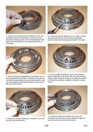 5/014/29
7. Colocar los tres elementos de retención en las con-
cavidades del cubo sincronizador, de forma que las
patas de los bloques casen con las lengüetas del anillo
interior del sincronizador y las muescas del anillo sin-
cronizador.
8. Tomar el manguito desplazable sincronizador con su
cara escalonada hacia arriba y montarlo en el cubo sin-
cronizador asegurándose de que los tres salientes inter-
nos del manguito sincronizador encajan en las ranuras
del cubo sincronizador.
9. Insertar las setas de detención y muelles en los orifi-
cios del cubo sincronizador.
10. Colocar la bola de detención en el muelle, y valién-
dose acto seguido de una herramienta apropiada,
ejercer fuerza contra la bola para comprimir el muelle.
11. Con el muelle comprimido, oprimir hacia abajo la
seta de detención en el interior del cubo sincronizador
hasta encajar la bola en la ranura de ajuste del mangui-
to. Montar los restantes muelles de detención, bolas y
brazos.
12. Colocar el anillo sincronizador en el cubo sin-
cronizador de forma que los tres salientes encajen en
las tres ranuritas del cubo sincronizador.
 