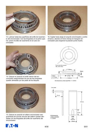 5/014/30
16. Sujetar hacia abajo el conjunto sincronizador y contra
el banco, alzando al mismo tiempo el manguito sin-
cronizador para engranar la posición punto muerto.
13. Lubricar todas las superficies del anillo de rozamien-
to del sincronizador. Con las lengüetas en la parte supe-
rior, poner el anillo de rozamiento en el cubo sin-
cronizador.
14. Colocar en posición el anillo interior del sin-
cronizador asegurándose de que las tres lengüetas
quedan alineadas con las patas de los bloques.
15. Colocar en posición el collarín sincronizador ase-
gurándose de que las ranuras del collarín quedan alin-
eadas con las lengüetas del anillo de rozamiento del
sincronizador.
 