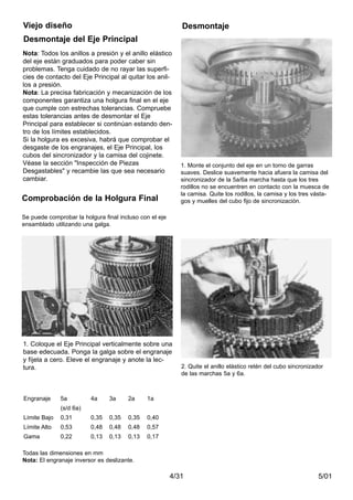 5/014/31
Desmontaje del Eje Principal
Viejo diseño Desmontaje
1. Coloque el Eje Principal verticalmente sobre una
base edecuada. Ponga la galga sobre el engranaje
y fíjela a cero. Eleve el engranaje y anote la lec-
tura.
1. Monte el conjunto del eje en un torno de garras
suaves. Deslice suavemente hacia afuera la camisa del
sincronizador de la 5a/6a marcha hasta que los tres
rodillos no se encuentren en contacto con la muesca de
la camisa. Quite los rodillos, la camisa y los tres vásta-
gos y muelles del cubo fijo de sincronización.
Nota: Todos los anillos a presión y el anillo elástico
del eje están graduados para poder caber sin
problemas. Tenga cuidado de no rayar las superfi-
cies de contacto del Eje Principal al quitar los anil-
los a presión.
Nota: La precisa fabricación y mecanización de los
componentes garantiza una holgura final en el eje
que cumple con estrechas tolerancias. Compruebe
estas tolerancias antes de desmontar el Eje
Principal para establecer si continúan estando den-
tro de los límites establecidos.
Si la holgura es excesiva, habrá que comprobar el
desgaste de los engranajes, el Eje Principal, los
cubos del sincronizador y la camisa del cojinete.
Véase la sección "Inspección de Piezas
Desgastables" y recambie las que sea necesario
cambiar.
2. Quite el anillo elástico retén del cubo sincronizador
de las marchas 5a y 6a.
Engranaje 5a 4a 3a 2a 1a
(s/d 6a)
Límite Bajo 0,31 0,35 0,35 0,35 0,40
Límite Alto 0,53 0,48 0,48 0,48 0,57
Gama 0,22 0,13 0,13 0,13 0,17
Todas las dimensiones en mm
Nota: El engranaje inversor es deslizante.
Comprobación de la Holgura Final
Se puede comprobar la holgura final incluso con el eje
ensamblado utilizando una galga.
 