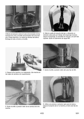 5/014/33
3.Monte el extractor sobre el cubo sincronizador de las
marchas 5a y 6a y el anillo sincronizador de la 5a mar-
cha. Preste atención y no dañe los dientes del último.
Extraiga el cubo, el cono y el anillo.
4. Saque la 5a marcha y su rodamiento. (6a marcha en
las cajas de cambios con superdirecta).
5. Quite el anillo a presión retén de la camisa de la 4a
marcha.
6. Déle la vuelta al conjunto del eje y, utilizando un
extractor adecuado por debajo del engranaje inversor,
saque el engranaje, la arandela de empuje y el carril del
cojinete. Quite el rodamiento de aguja MA.
7. Quite el anillo a presión retén del cubo fijo de MA.
8. Utilice una prensa o extractor apto para la tarea y
saque el conjunto de la 1a marcha y el del cubo fijo de
MA.
 