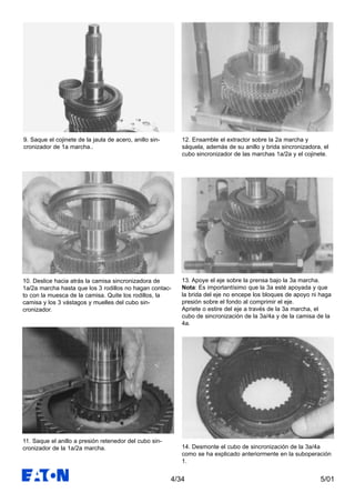 5/014/34
9. Saque el cojinete de la jaula de acero, anillo sin-
cronizador de 1a marcha..
10. Deslice hacia atrás la camisa sincronizadora de
1a/2a marcha hasta que los 3 rodillos no hagan contac-
to con la muesca de la camisa. Quite los rodillos, la
camisa y los 3 vástagos y muelles del cubo sin-
cronizador.
11. Saque el anillo a presión retenedor del cubo sin-
cronizador de la 1a/2a marcha.
12. Ensamble el extractor sobre la 2a marcha y
sáquela, además de su anillo y brida sincronizadora, el
cubo sincronizador de las marchas 1a/2a y el cojinete.
13. Apoye el eje sobre la prensa bajo la 3a marcha.
Nota: Es importantísimo que la 3a esté apoyada y que
la brida del eje no encepe los bloques de apoyo ni haga
presión sobre el fondo al comprimir el eje.
Apriete o estire del eje a través de la 3a marcha, el
cubo de sincronización de la 3a/4a y de la camisa de la
4a.
14. Desmonte el cubo de sincronización de la 3a/4a
como se ha explicado anteriormente en la suboperación
1.
 