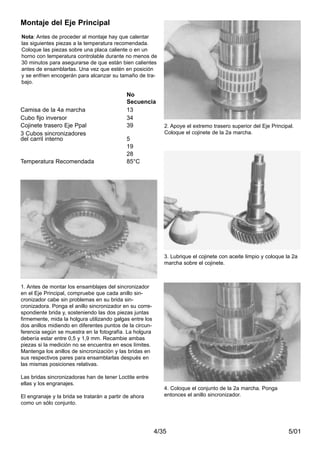 5/014/35
Nota: Antes de proceder al montaje hay que calentar
las siguientes piezas a la temperatura recomendada.
Coloque las piezas sobre una placa caliente o en un
horno con temperatura controlable durante no menos de
30 minutos para asegurarse de que están bien calientes
antes de ensamblarlas. Una vez que estén en posición
y se enfrien encogerán para alcanzar su tamaño de tra-
bajo.
1. Antes de montar los ensamblajes del sincronizador
en el Eje Principal, compruebe que cada anillo sin-
cronizador cabe sin problemas en su brida sin-
cronizadora. Ponga el anillo sincronizador en su corre-
spondiente brida y, sosteniendo las dos piezas juntas
firmemente, mida la holgura utilizando galgas entre los
dos anillos midiendo en diferentes puntos de la circun-
ferencia según se muestra en la fotografía. La holgura
debería estar entre 0,5 y 1,9 mm. Recambie ambas
piezas si la medición no se encuentra en esos límites.
Mantenga los anillos de sincronización y las bridas en
sus respectivos pares para ensamblarlas después en
las mismas posiciones relativas.
Las bridas sincronizadoras han de tener Loctite entre
ellas y los engranajes.
El engranaje y la brida se tratarán a partir de ahora
como un sólo conjunto.
2. Apoye el extremo trasero superior del Eje Principal.
Coloque el cojinete de la 2a marcha.
3. Lubrique el cojinete con aceite limpio y coloque la 2a
marcha sobre el cojinete.
4. Coloque el conjunto de la 2a marcha. Ponga
entonces el anillo sincronizador.
Montaje del Eje Principal
No
Secuencia
Camisa de la 4a marcha 13
Cubo fijo inversor 34
Cojinete trasero Eje Ppal 39
3 Cubos sincronizadores
del carril interno 5
19
28
Temperatura Recomendada 85°C
 
