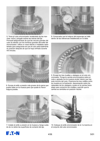 5/014/36
5. Tome el cubo sincronizador recalentado de las mar-
chas 1a/2a y póngalo sobres las estrías del Eje
Principal asegurándose de que las ranuras grandes del
cubo se alinean con los hombros grandes del anillo del
sincronizador. Utilice un mazo blando o instalador apes-
tañado para asegurarse de que el cubo está totalmente
en posición después de que se haya enfriado durante
4/5 minutos.
6. Escoja el anillo a presión más grueso de la gama que
pueda caber en la muesca para que quede la menor
holgura posible.
7. Instale el anillo a presión en la muesca y tenga cuida-
do de no dañar las superficies de contacto del eje.
8. Compruebe que la holgura del engranaje se halla
dentro de las tolerancias establecidas en la tabla.
9. Encaje los tres muelles y vástagos en el cubo sin-
cronizador. Ponga la camisa sincronizadora sobre el
cubo y apóyela con la muesca anular interior que hay
justo encima del cubo. Posicione los tres rodillos como
se muestra en la ilustración, descansando sobre los
cabezales de los vástagos y pulse en la camisa hacia
abajo para comprimir los muelles y permitir que la
camisa se centralice en posición neutral.
10. Coloque el anillo sincronizador de la 1a marcha en
el conjunto del cubo sincronizador.
 